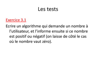 Les tests
Exercice 3.1
Ecrire un algorithme qui demande un nombre à
l’utilisateur, et l’informe ensuite si ce nombre
est positif ou négatif (on laisse de côté le cas
où le nombre vaut zéro).
 