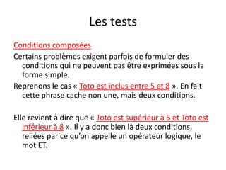 Les tests
Conditions composées
Certains problèmes exigent parfois de formuler des
conditions qui ne peuvent pas être exprimées sous la
forme simple.
Reprenons le cas « Toto est inclus entre 5 et 8 ». En fait
cette phrase cache non une, mais deux conditions.
Elle revient à dire que « Toto est supérieur à 5 et Toto est
inférieur à 8 ». Il y a donc bien là deux conditions,
reliées par ce qu’on appelle un opérateur logique, le
mot ET.
 