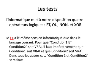 Les tests
l’informatique met à notre disposition quatre
opérateurs logiques : ET, OU, NON, et XOR.
Le ET a le même sens en informatique que dans le
langage courant. Pour que "Condition1 ET
Condition2" soit VRAI, il faut impérativement que
Condition1 soit VRAI et que Condition2 soit VRAI.
Dans tous les autres cas, "Condition 1 et Condition2"
sera faux.
 
