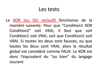 Les tests
Le XOR (ou OU exclusif) fonctionne de la
manière suivante. Pour que "Condition1 XOR
Condition2" soit VRAI, il faut que soit
Condition1 soit VRAI, soit que Condition2 soit
VRAI. Si toutes les deux sont fausses, ou que
toutes les deux sont VRAI, alors le résultat
global est considéré comme FAUX. Le XOR est
donc l'équivalent du "ou bien" du langage
courant.
 