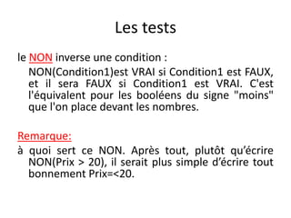 Les tests
le NON inverse une condition :
NON(Condition1)est VRAI si Condition1 est FAUX,
et il sera FAUX si Condition1 est VRAI. C'est
l'équivalent pour les booléens du signe "moins"
que l'on place devant les nombres.
Remarque:
à quoi sert ce NON. Après tout, plutôt qu’écrire
NON(Prix > 20), il serait plus simple d’écrire tout
bonnement Prix=<20.
 