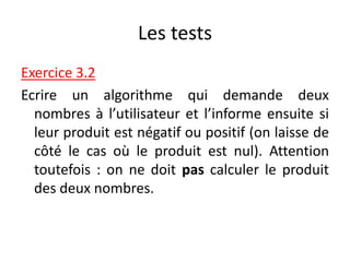 Les tests
Exercice 3.2
Ecrire un algorithme qui demande deux
nombres à l’utilisateur et l’informe ensuite si
leur produit est négatif ou positif (on laisse de
côté le cas où le produit est nul). Attention
toutefois : on ne doit pas calculer le produit
des deux nombres.
 