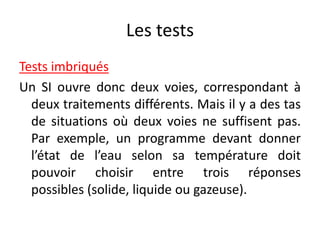 Les tests
Tests imbriqués
Un SI ouvre donc deux voies, correspondant à
deux traitements différents. Mais il y a des tas
de situations où deux voies ne suffisent pas.
Par exemple, un programme devant donner
l’état de l’eau selon sa température doit
pouvoir choisir entre trois réponses
possibles (solide, liquide ou gazeuse).
 
