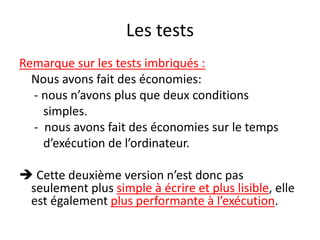 Les tests
Remarque sur les tests imbriqués :
Nous avons fait des économies:
- nous n’avons plus que deux conditions
simples.
- nous avons fait des économies sur le temps
d’exécution de l’ordinateur.
 Cette deuxième version n’est donc pas
seulement plus simple à écrire et plus lisible, elle
est également plus performante à l’exécution.
 