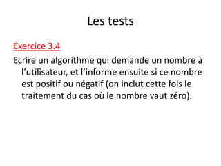 Les tests
Exercice 3.4
Ecrire un algorithme qui demande un nombre à
l’utilisateur, et l’informe ensuite si ce nombre
est positif ou négatif (on inclut cette fois le
traitement du cas où le nombre vaut zéro).
 