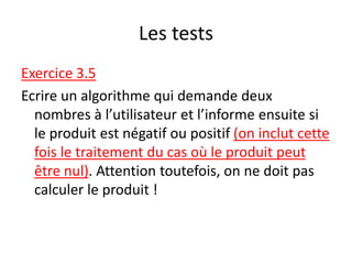 Les tests
Exercice 3.5
Ecrire un algorithme qui demande deux
nombres à l’utilisateur et l’informe ensuite si
le produit est négatif ou positif (on inclut cette
fois le traitement du cas où le produit peut
être nul). Attention toutefois, on ne doit pas
calculer le produit !
 