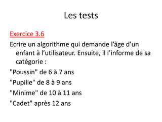 Les tests
Exercice 3.6
Ecrire un algorithme qui demande l’âge d’un
enfant à l’utilisateur. Ensuite, il l’informe de sa
catégorie :
"Poussin" de 6 à 7 ans
"Pupille" de 8 à 9 ans
"Minime" de 10 à 11 ans
"Cadet" après 12 ans
 