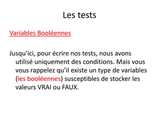 Les tests
Variables Booléennes
Jusqu’ici, pour écrire nos tests, nous avons
utilisé uniquement des conditions. Mais vous
vous rappelez qu’il existe un type de variables
(les booléennes) susceptibles de stocker les
valeurs VRAI ou FAUX.
 