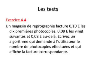 Les tests
Exercice 4.4
Un magasin de reprographie facture 0,10 E les
dix premières photocopies, 0,09 E les vingt
suivantes et 0,08 E au-delà. Ecrivez un
algorithme qui demande à l’utilisateur le
nombre de photocopies effectuées et qui
affiche la facture correspondante.
 