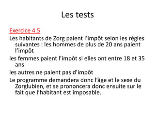 Les tests
Exercice 4.5
Les habitants de Zorg paient l’impôt selon les règles
suivantes : les hommes de plus de 20 ans paient
l’impôt
les femmes paient l’impôt si elles ont entre 18 et 35
ans
les autres ne paient pas d’impôt
Le programme demandera donc l’âge et le sexe du
Zorglubien, et se prononcera donc ensuite sur le
fait que l’habitant est imposable.
 