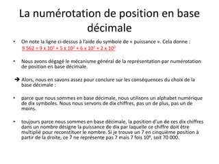 La numérotation de position en base
décimale
• On note la ligne ci-dessus à l’aide du symbole de « puissance ». Cela donne :
9 562 = 9 x 103 + 5 x 102 + 6 x 101 + 2 x 100
• Nous avons dégagé le mécanisme général de la représentation par numérotation
de position en base décimale.
 Alors, nous en savons assez pour conclure sur les conséquences du choix de la
base décimale :
• parce que nous sommes en base décimale, nous utilisons un alphabet numérique
de dix symboles. Nous nous servons de dix chiffres, pas un de plus, pas un de
moins.
• toujours parce nous sommes en base décimale, la position d’un de ces dix chiffres
dans un nombre désigne la puissance de dix par laquelle ce chiffre doit être
multiplié pour reconstituer le nombre. Si je trouve un 7 en cinquième position à
partir de la droite, ce 7 ne représente pas 7 mais 7 fois 104, soit 70 000.
 