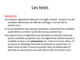 Les tests
Exercice 4.6
Les élections législatives obéissent à la règle suivante : lorsque l'un des
candidats obtient plus de 50% des suffrages, il est élu dès le
premier tour.
en cas de deuxième tour, peuvent participer uniquement les candidats
ayant obtenu au moins 12,5% des voix au premier tour.
Vous devez écrire un algorithme qui permette la saisie des scores de
quatre candidats au premier tour. Cet algorithme traitera ensuite le
candidat numéro 1 (et uniquement lui) : il dira s'il est élu, battu, s'il
se trouve en ballottage favorable (il participe au second tour en
étant arrivé en tête à l'issue du premier tour) ou défavorable (il
participe au second tour sans avoir été en tête au premier tour).
 