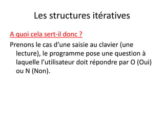 Les structures itératives
A quoi cela sert-il donc ?
Prenons le cas d’une saisie au clavier (une
lecture), le programme pose une question à
laquelle l’utilisateur doit répondre par O (Oui)
ou N (Non).
 