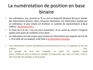 La numérotation de position en base
binaire
• Les ordinateurs, eux, comme on l’a vu, ont un dispositif physique fait pour stocker
des informations binaires. Alors, lorsqu’on représente une information stockée par
un ordinateur, le plus simple est d’utiliser un système de représentation à deux
chiffres : les fameux 0 et 1.
• le choix du 0 et du 1 est une pure convention, et on aurait pu choisir n’importe
quelle autre paire de symboles à leur place.
• les ordinateurs ont été conçus pour manier les informations par paquets de 0 et de
1. Et la taille de ces paquets a été fixée à 8 informations binaires.
• Une information binaire (symbolisée couramment par 0 ou 1) s’appelle un bit (en
anglais... bit).
Un groupe de huit bits s’appelle un octet (en anglais, byte)
Donc, méfiance avec le byte (en abrégé, B majuscule), qui vaut un octet, c'est-à-
dire huit bits (en abrégé, b minuscule).
 