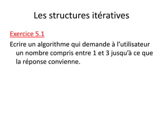 Les structures itératives
Exercice 5.1
Ecrire un algorithme qui demande à l’utilisateur
un nombre compris entre 1 et 3 jusqu’à ce que
la réponse convienne.
 