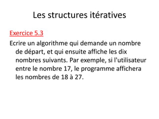 Les structures itératives
Exercice 5.3
Ecrire un algorithme qui demande un nombre
de départ, et qui ensuite affiche les dix
nombres suivants. Par exemple, si l'utilisateur
entre le nombre 17, le programme affichera
les nombres de 18 à 27.
 