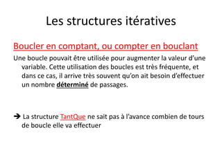 Les structures itératives
Boucler en comptant, ou compter en bouclant
Une boucle pouvait être utilisée pour augmenter la valeur d’une
variable. Cette utilisation des boucles est très fréquente, et
dans ce cas, il arrive très souvent qu’on ait besoin d’effectuer
un nombre déterminé de passages.
 La structure TantQue ne sait pas à l’avance combien de tours
de boucle elle va effectuer
 