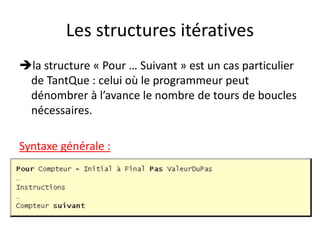 Les structures itératives
la structure « Pour … Suivant » est un cas particulier
de TantQue : celui où le programmeur peut
dénombrer à l’avance le nombre de tours de boucles
nécessaires.
Syntaxe générale :
 