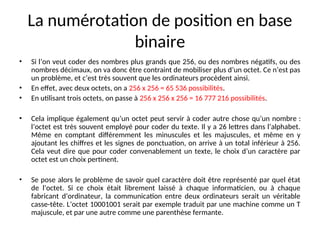 La numérotation de position en base
binaire
• Si l’on veut coder des nombres plus grands que 256, ou des nombres négatifs, ou des
nombres décimaux, on va donc être contraint de mobiliser plus d’un octet. Ce n’est pas
un problème, et c’est très souvent que les ordinateurs procèdent ainsi.
• En effet, avec deux octets, on a 256 x 256 = 65 536 possibilités.
• En utilisant trois octets, on passe à 256 x 256 x 256 = 16 777 216 possibilités.
• Cela implique également qu’un octet peut servir à coder autre chose qu’un nombre :
l’octet est très souvent employé pour coder du texte. Il y a 26 lettres dans l’alphabet.
Même en comptant différemment les minuscules et les majuscules, et même en y
ajoutant les chiffres et les signes de ponctuation, on arrive à un total inférieur à 256.
Cela veut dire que pour coder convenablement un texte, le choix d’un caractère par
octet est un choix pertinent.
• Se pose alors le problème de savoir quel caractère doit être représenté par quel état
de l’octet. Si ce choix était librement laissé à chaque informaticien, ou à chaque
fabricant d’ordinateur, la communication entre deux ordinateurs serait un véritable
casse-tête. L’octet 10001001 serait par exemple traduit par une machine comme un T
majuscule, et par une autre comme une parenthèse fermante.
 