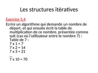 Les structures itératives
Exercice 5.4
Ecrire un algorithme qui demande un nombre de
départ, et qui ensuite écrit la table de
multiplication de ce nombre, présentée comme
suit (cas où l'utilisateur entre le nombre 7) :
Table de 7 :
7 x 1 = 7
7 x 2 = 14
7 x 3 = 21
…
7 x 10 = 70
 