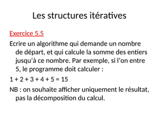 Les structures itératives
Exercice 5.5
Ecrire un algorithme qui demande un nombre
de départ, et qui calcule la somme des entiers
jusqu’à ce nombre. Par exemple, si l’on entre
5, le programme doit calculer :
1 + 2 + 3 + 4 + 5 = 15
NB : on souhaite afficher uniquement le résultat,
pas la décomposition du calcul.
 