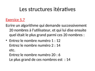 Les structures itératives
Exercice 5.7
Ecrire un algorithme qui demande successivement
20 nombres à l’utilisateur, et qui lui dise ensuite
quel était le plus grand parmi ces 20 nombres :
• Entrez le nombre numéro 1 : 12
Entrez le nombre numéro 2 : 14
etc.
Entrez le nombre numéro 20 : 6
Le plus grand de ces nombres est : 14
 