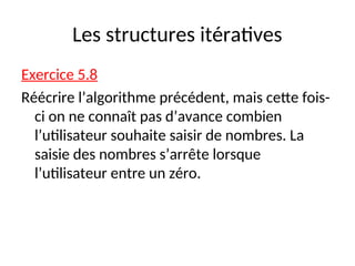 Les structures itératives
Exercice 5.8
Réécrire l’algorithme précédent, mais cette fois-
ci on ne connaît pas d’avance combien
l’utilisateur souhaite saisir de nombres. La
saisie des nombres s’arrête lorsque
l’utilisateur entre un zéro.
 