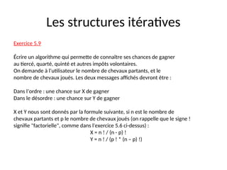 Les structures itératives
Exercice 5.9
Écrire un algorithme qui permette de connaître ses chances de gagner
au tiercé, quarté, quinté et autres impôts volontaires.
On demande à l’utilisateur le nombre de chevaux partants, et le
nombre de chevaux joués. Les deux messages affichés devront être :
Dans l’ordre : une chance sur X de gagner
Dans le désordre : une chance sur Y de gagner
X et Y nous sont donnés par la formule suivante, si n est le nombre de
chevaux partants et p le nombre de chevaux joués (on rappelle que le signe !
signifie "factorielle", comme dans l'exercice 5.6 ci-dessus) :
X = n ! / (n - p) !
Y = n ! / (p ! * (n – p) !)
 