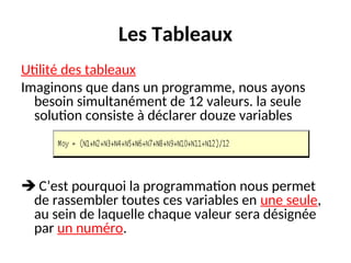 Les Tableaux
Utilité des tableaux
Imaginons que dans un programme, nous ayons
besoin simultanément de 12 valeurs. la seule
solution consiste à déclarer douze variables
 C’est pourquoi la programmation nous permet
de rassembler toutes ces variables en une seule,
au sein de laquelle chaque valeur sera désignée
par un numéro.
 