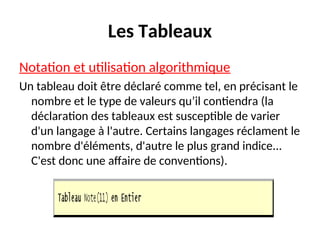 Les Tableaux
Notation et utilisation algorithmique
Un tableau doit être déclaré comme tel, en précisant le
nombre et le type de valeurs qu’il contiendra (la
déclaration des tableaux est susceptible de varier
d'un langage à l'autre. Certains langages réclament le
nombre d'éléments, d'autre le plus grand indice...
C'est donc une affaire de conventions).
 