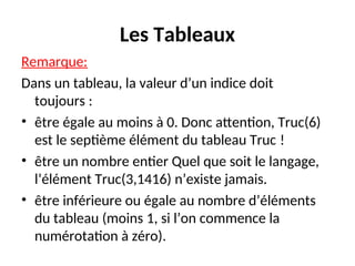 Les Tableaux
Remarque:
Dans un tableau, la valeur d’un indice doit
toujours :
• être égale au moins à 0. Donc attention, Truc(6)
est le septième élément du tableau Truc !
• être un nombre entier Quel que soit le langage,
l’élément Truc(3,1416) n’existe jamais.
• être inférieure ou égale au nombre d’éléments
du tableau (moins 1, si l’on commence la
numérotation à zéro).
 