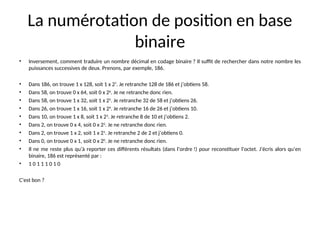 La numérotation de position en base
binaire
• Inversement, comment traduire un nombre décimal en codage binaire ? Il suffit de rechercher dans notre nombre les
puissances successives de deux. Prenons, par exemple, 186.
• Dans 186, on trouve 1 x 128, soit 1 x 27
. Je retranche 128 de 186 et j’obtiens 58.
• Dans 58, on trouve 0 x 64, soit 0 x 26
. Je ne retranche donc rien.
• Dans 58, on trouve 1 x 32, soit 1 x 25
. Je retranche 32 de 58 et j’obtiens 26.
• Dans 26, on trouve 1 x 16, soit 1 x 24
. Je retranche 16 de 26 et j’obtiens 10.
• Dans 10, on trouve 1 x 8, soit 1 x 23
. Je retranche 8 de 10 et j’obtiens 2.
• Dans 2, on trouve 0 x 4, soit 0 x 22
. Je ne retranche donc rien.
• Dans 2, on trouve 1 x 2, soit 1 x 21
. Je retranche 2 de 2 et j’obtiens 0.
• Dans 0, on trouve 0 x 1, soit 0 x 20
. Je ne retranche donc rien.
• Il ne me reste plus qu’à reporter ces différents résultats (dans l’ordre !) pour reconstituer l’octet. J’écris alors qu’en
binaire, 186 est représenté par :
• 1 0 1 1 1 0 1 0
C’est bon ?
 
