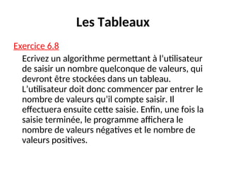 Les Tableaux
Exercice 6.8
Ecrivez un algorithme permettant à l’utilisateur
de saisir un nombre quelconque de valeurs, qui
devront être stockées dans un tableau.
L’utilisateur doit donc commencer par entrer le
nombre de valeurs qu’il compte saisir. Il
effectuera ensuite cette saisie. Enfin, une fois la
saisie terminée, le programme affichera le
nombre de valeurs négatives et le nombre de
valeurs positives.
 