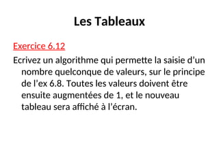 Les Tableaux
Exercice 6.12
Ecrivez un algorithme qui permette la saisie d’un
nombre quelconque de valeurs, sur le principe
de l’ex 6.8. Toutes les valeurs doivent être
ensuite augmentées de 1, et le nouveau
tableau sera affiché à l’écran.
 