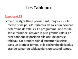Les Tableaux
Exercice 6.13
Ecrivez un algorithme permettant, toujours sur le
même principe, à l’utilisateur de saisir un nombre
déterminé de valeurs. Le programme, une fois la
saisie terminée, renvoie la plus grande valeur en
précisant quelle position elle occupe dans le
tableau. On prendra soin d’effectuer la saisie
dans un premier temps, et la recherche de la plus
grande valeur du tableau dans un second temps.
 