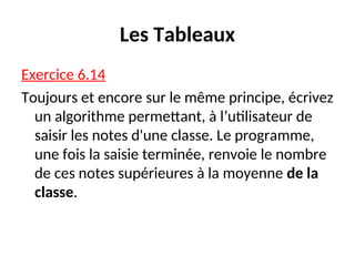 Les Tableaux
Exercice 6.14
Toujours et encore sur le même principe, écrivez
un algorithme permettant, à l’utilisateur de
saisir les notes d'une classe. Le programme,
une fois la saisie terminée, renvoie le nombre
de ces notes supérieures à la moyenne de la
classe.
 