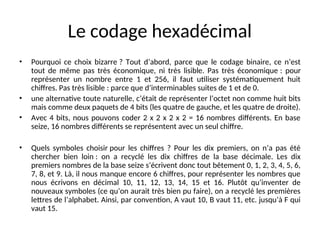 Le codage hexadécimal
• Pourquoi ce choix bizarre ? Tout d’abord, parce que le codage binaire, ce n’est
tout de même pas très économique, ni très lisible. Pas très économique : pour
représenter un nombre entre 1 et 256, il faut utiliser systématiquement huit
chiffres. Pas très lisible : parce que d’interminables suites de 1 et de 0.
• une alternative toute naturelle, c’était de représenter l’octet non comme huit bits
mais comme deux paquets de 4 bits (les quatre de gauche, et les quatre de droite).
• Avec 4 bits, nous pouvons coder 2 x 2 x 2 x 2 = 16 nombres différents. En base
seize, 16 nombres différents se représentent avec un seul chiffre.
• Quels symboles choisir pour les chiffres ? Pour les dix premiers, on n’a pas été
chercher bien loin : on a recyclé les dix chiffres de la base décimale. Les dix
premiers nombres de la base seize s’écrivent donc tout bêtement 0, 1, 2, 3, 4, 5, 6,
7, 8, et 9. Là, il nous manque encore 6 chiffres, pour représenter les nombres que
nous écrivons en décimal 10, 11, 12, 13, 14, 15 et 16. Plutôt qu’inventer de
nouveaux symboles (ce qu’on aurait très bien pu faire), on a recyclé les premières
lettres de l’alphabet. Ainsi, par convention, A vaut 10, B vaut 11, etc. jusqu’à F qui
vaut 15.
 
