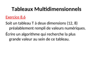 Tableaux Multidimensionnels
Exercice 8.6
Soit un tableau T à deux dimensions (12, 8)
préalablement rempli de valeurs numériques.
Écrire un algorithme qui recherche la plus
grande valeur au sein de ce tableau.
 