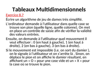 Tableaux Multidimensionnels
Exercice 8.7
Écrire un algorithme de jeu de dames très simplifié.
L’ordinateur demande à l’utilisateur dans quelle case se
trouve son pion (quelle ligne, quelle colonne). On met
en place un contrôle de saisie afin de vérifier la validité
des valeurs entrées.
Ensuite, on demande à l’utilisateur quel mouvement il
veut effectuer : 0 (en haut à gauche), 1 (en haut à
droite), 2 (en bas à gauche), 3 (en bas à droite).
Si le mouvement est impossible (i.e. on sort du damier ),
on le signale à l’utilisateur et on s’arrête là . Sinon, on
déplace le pion et on affiche le damier résultant, en
affichant un « O » pour une case vide et un « X » pour
la case où se trouve le pion.
 