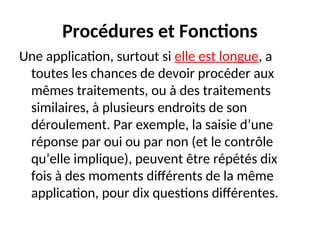 Procédures et Fonctions
Une application, surtout si elle est longue, a
toutes les chances de devoir procéder aux
mêmes traitements, ou à des traitements
similaires, à plusieurs endroits de son
déroulement. Par exemple, la saisie d’une
réponse par oui ou par non (et le contrôle
qu’elle implique), peuvent être répétés dix
fois à des moments différents de la même
application, pour dix questions différentes.
 