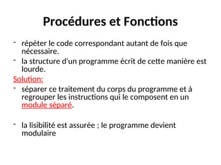 Procédures et Fonctions
- répéter le code correspondant autant de fois que
nécessaire.
- la structure d'un programme écrit de cette manière est
lourde.
Solution:
- séparer ce traitement du corps du programme et à
regrouper les instructions qui le composent en un
module séparé.
- la lisibilité est assurée ; le programme devient
modulaire
 