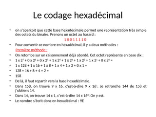 Le codage hexadécimal
• on s’aperçoit que cette base hexadécimale permet une représentation très simple
des octets du binaire. Prenons un octet au hasard :
1 0 0 1 1 1 1 0
• Pour convertir ce nombre en hexadécimal, il y a deux méthodes :
Première méthode :
• On retombe sur un raisonnement déjà abordé. Cet octet représente en base dix :
• 1 x 27
+ 0 x 26
+ 0 x 25
+ 1 x 24
+ 1 x 23
+ 1 x 22
+ 1 x 21
+ 0 x 20
=
• 1 x 128 + 1 x 16 + 1 x 8 + 1 x 4 + 1 x 2 + 0 x 1 =
• 128 + 16 + 8 + 4 + 2 =
• 158
• De là, il faut repartir vers la base hexadécimale.
• Dans 158, on trouve 9 x 16, c’est-à-dire 9 x 161
. Je retranche 144 de 158 et
j’obtiens 14.
• Dans 14, on trouve 14 x 1, c’est-à-dire 14 x 160
. On y est.
• Le nombre s’écrit donc en hexadécimal : 9E
 