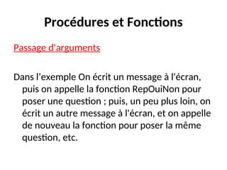 Procédures et Fonctions
Passage d'arguments
Dans l’exemple On écrit un message à l'écran,
puis on appelle la fonction RepOuiNon pour
poser une question ; puis, un peu plus loin, on
écrit un autre message à l'écran, et on appelle
de nouveau la fonction pour poser la même
question, etc.
 