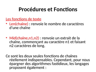 Procédures et Fonctions
Les fonctions de texte
• Len(chaîne) : renvoie le nombre de caractères
d’une chaîne
• Mid(chaîne,n1,n2) : renvoie un extrait de la
chaîne, commençant au caractère n1 et faisant
n2 caractères de long.
Ce sont les deux seules fonctions de chaînes
réellement indispensables. Cependant, pour nous
épargner des algorithmes fastidieux, les langages
proposent également :
 