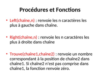 Procédures et Fonctions
• Left(chaîne,n) : renvoie les n caractères les
plus à gauche dans chaîne.
• Right(chaîne,n) : renvoie les n caractères les
plus à droite dans chaîne
• Trouve(chaîne1,chaîne2) : renvoie un nombre
correspondant à la position de chaîne2 dans
chaîne1. Si chaîne2 n’est pas comprise dans
chaîne1, la fonction renvoie zéro.
 