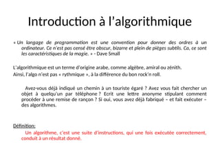 Introduction à l’algorithmique
« Un langage de programmation est une convention pour donner des ordres à un
ordinateur. Ce n’est pas censé être obscur, bizarre et plein de pièges subtils. Ca, ce sont
les caractéristiques de la magie. » - Dave Small
L’algorithmique est un terme d’origine arabe, comme algèbre, amiral ou zénith.
Ainsi, l’algo n’est pas « rythmique », à la différence du bon rock’n roll.
Avez-vous déjà indiqué un chemin à un touriste égaré ? Avez vous fait chercher un
objet à quelqu’un par téléphone ? Ecrit une lettre anonyme stipulant comment
procéder à une remise de rançon ? Si oui, vous avez déjà fabriqué – et fait exécuter –
des algorithmes.
Définition:
Un algorithme, c’est une suite d’instructions, qui une fois exécutée correctement,
conduit à un résultat donné.
 