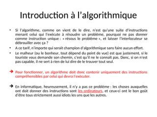 Introduction à l’algorithmique
• Si l’algorithme, comme on vient de le dire, n’est qu’une suite d’instructions
menant celui qui l’exécute à résoudre un problème, pourquoi ne pas donner
comme instruction unique : « résous le problème », et laisser l’interlocuteur se
débrouiller avec ça ?
• A ce tarif, n’importe qui serait champion d’algorithmique sans faire aucun effort.
• Le malheur (ou le bonheur, tout dépend du point de vue) est que justement, si le
touriste vous demande son chemin, c’est qu’il ne le connaît pas. Donc, si on n’est
pas capable, il ne sert à rien de lui dire de le trouver tout seul.
 Pour fonctionner, un algorithme doit donc contenir uniquement des instructions
compréhensibles par celui qui devra l’exécuter.
 En informatique, heureusement, il n’y a pas ce problème : les choses auxquelles
ont doit donner des instructions sont les ordinateurs, et ceux-ci ont le bon goût
d’être tous strictement aussi idiots les uns que les autres.
 
