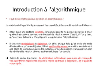 Introduction à l’algorithmique
• Faut-il être matheux pour être bon en algorithmique ?
La maîtrise de l’algorithmique requiert deux qualités, très complémentaires d’ailleurs :
• il faut avoir une certaine intuition, car aucune recette ne permet de savoir a priori
quelles instructions permettront d’obtenir le résultat voulu. C’est là, si l’on y tient,
qu’intervient la forme « d’intelligence » requise pour l’algorithmique.
• il faut être méthodique et rigoureux. En effet, chaque fois qu’on écrit une série
d’instructions qu’on croit justes, il faut systématiquement se mettre mentalement
à la place de la machine qui va les exécuter, armé d'un papier et d'un crayon, afin
de vérifier si le résultat obtenu est bien celui que l’on voulait.
 évitez de sauter les étapes : la vérification méthodique, pas à pas, de chacun de
vos algorithmes représente plus de la moitié du travail à accomplir... et le gage de
vos progrès.
 