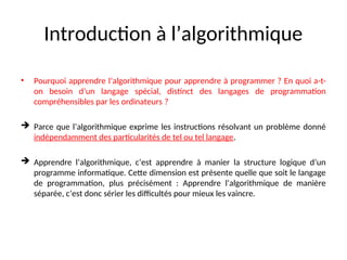 Introduction à l’algorithmique
• Pourquoi apprendre l’algorithmique pour apprendre à programmer ? En quoi a-t-
on besoin d’un langage spécial, distinct des langages de programmation
compréhensibles par les ordinateurs ?
 Parce que l’algorithmique exprime les instructions résolvant un problème donné
indépendamment des particularités de tel ou tel langage.
 Apprendre l’algorithmique, c’est apprendre à manier la structure logique d’un
programme informatique. Cette dimension est présente quelle que soit le langage
de programmation, plus précisément : Apprendre l’algorithmique de manière
séparée, c’est donc sérier les difficultés pour mieux les vaincre.
 