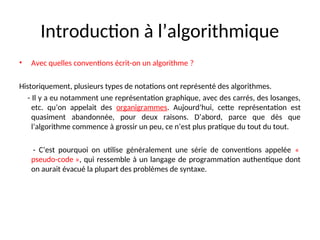 Introduction à l’algorithmique
• Avec quelles conventions écrit-on un algorithme ?
Historiquement, plusieurs types de notations ont représenté des algorithmes.
- Il y a eu notamment une représentation graphique, avec des carrés, des losanges,
etc. qu’on appelait des organigrammes. Aujourd’hui, cette représentation est
quasiment abandonnée, pour deux raisons. D’abord, parce que dès que
l’algorithme commence à grossir un peu, ce n’est plus pratique du tout du tout.
- C’est pourquoi on utilise généralement une série de conventions appelée «
pseudo-code », qui ressemble à un langage de programmation authentique dont
on aurait évacué la plupart des problèmes de syntaxe.
 